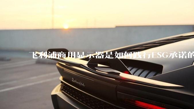 飞利浦商用显示器是如何践行ESG承诺的？有哪些显示器有助于企业绿色发展？