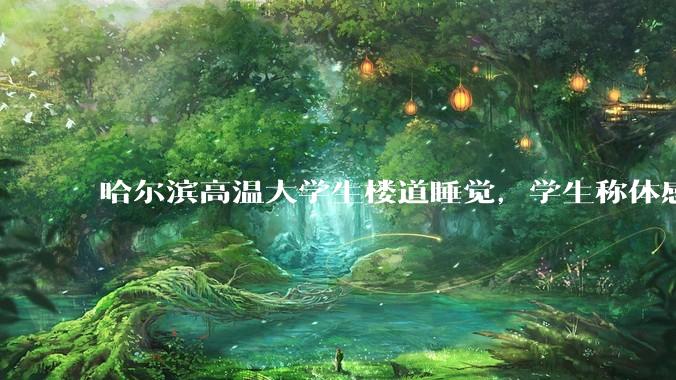 哈尔滨高温大学生楼道睡觉，学生称体感温度 37、38℃，东北学校该不该装空调？未来东北高温天会更多吗？