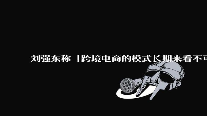 刘强东称「跨境电商的模式长期来看不可持续」，有依据吗？京东不走跨境电商模式，对其国际市场布局有何影响？