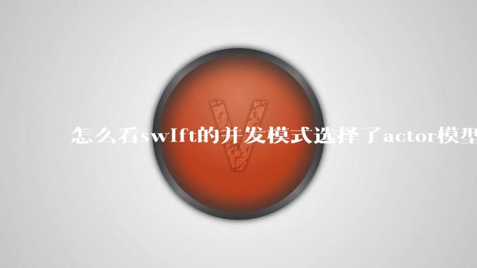 怎么看swift的并发模式选择了actor模型？