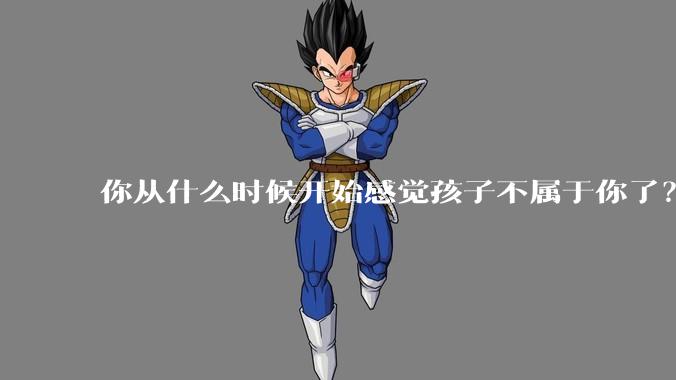 你从什么时候开始感觉孩子不属于你了？