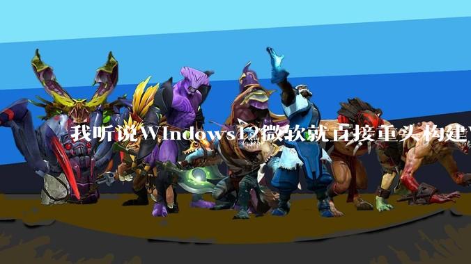 我听说Windows12微软就直接重头构建Windows了，就直接重构Win内核了，到底是不是真的?