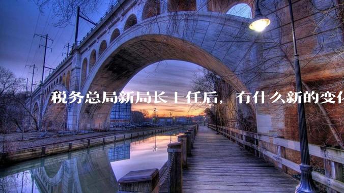 税务总局新局长上任后，有什么新的变化吗？