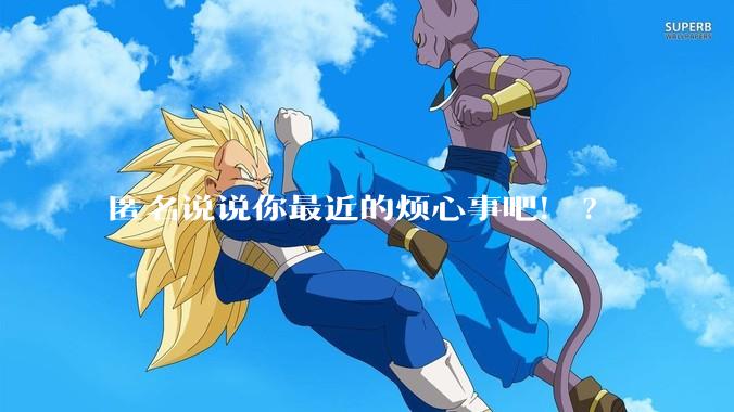 匿名说说你最近的烦心事吧！?